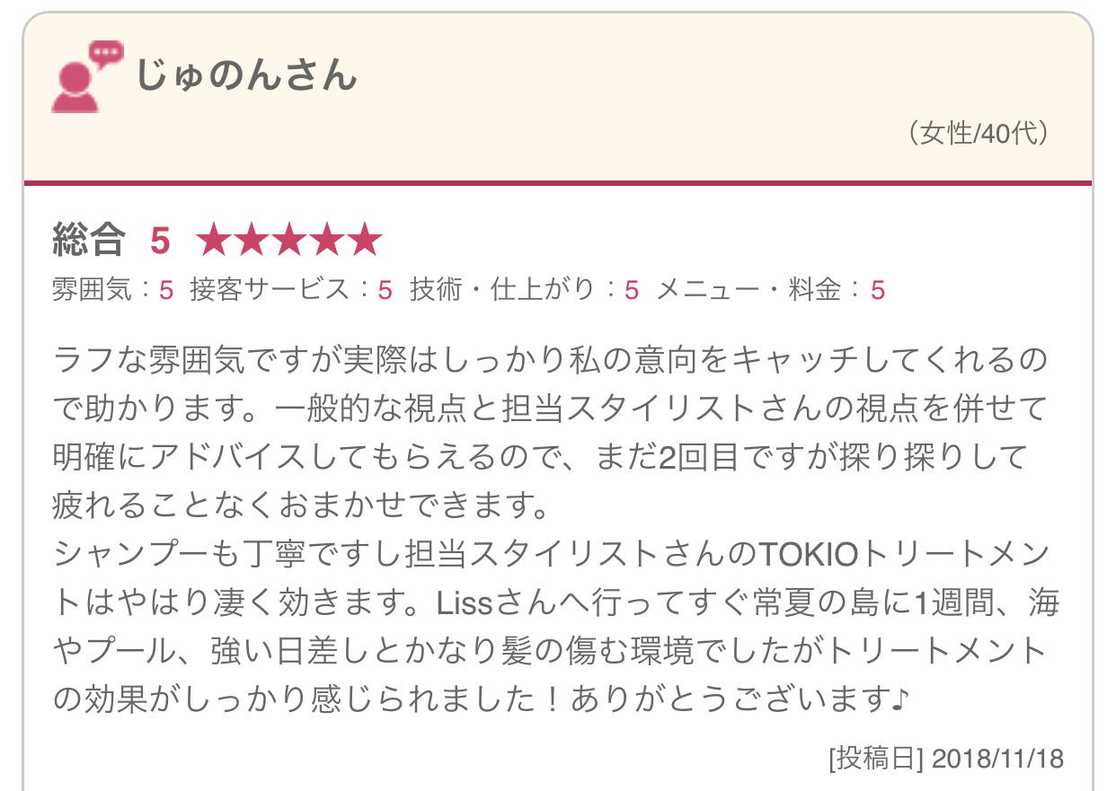 ラフな雰囲気ですが実際はしっかり私の意向をキャッチしてくれるので助かります。一般的な視点と担当スタイリストさんの視点を併せて明確にアドバイスしてもらえるので、まだ2回目ですが探り探りして疲れることなくおまかせできます。 シャンプーも丁寧ですし担当スタイリストさんのTOKIOトリートメントはやはり凄く効きます。Lissさんへ行ってすぐ常夏の島に1週間、海やプール、強い日差しとかなり髪の傷む環境でしたがトリートメントの効果がしっかり感じられました！ありがとうございます♪