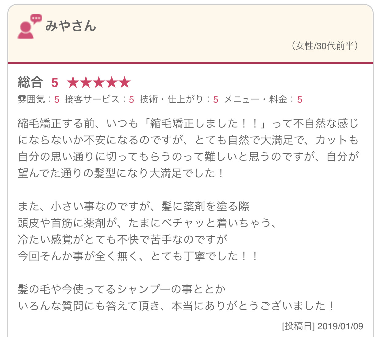 縮毛矯正する前、いつも「縮毛矯正しました！！」って不自然な感じにならないか不安になるのですが、とても自然で大満足で、カットも自分の思い通りに切ってもらうのって難しいと思うのですが、自分が望んでた通りの髪型になり大満足でした！ また、小さい事なのですが、髪に薬剤を塗る際 頭皮や首筋に薬剤が、たまにベチャッと着いちゃう、 冷たい感覚がとても不快で苦手なのですが 今回そんか事が全く無く、とても丁寧でした！！ 髪の毛や今使ってるシャンプーの事ととか いろんな質問にも答えて頂き、本当にありがとうございました！