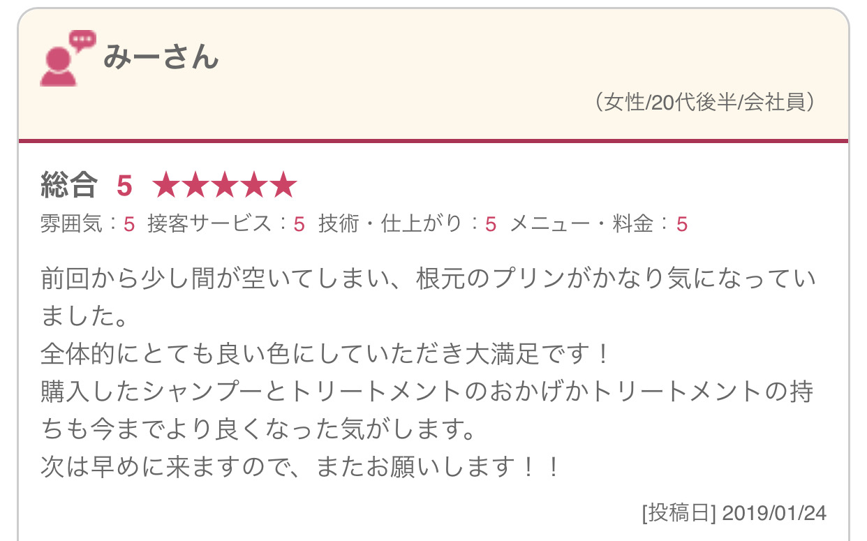 前回から少し間が空いてしまい、根元のプリンがかなり気になっていました。 全体的にとても良い色にしていただき大満足です！ 購入したシャンプーとトリートメントのおかげかトリートメントの持ちも今までより良くなった気がします。 次は早めに来ますので、またお願いします！！